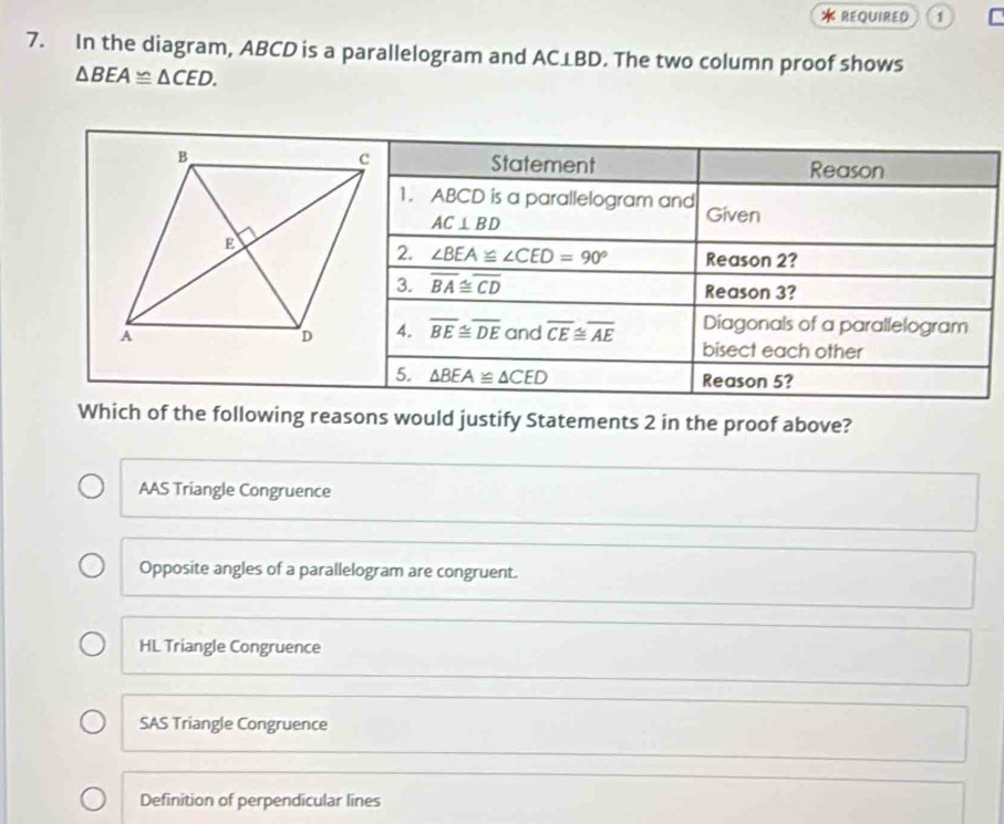 < REQUIRED a
7. In the diagram,  ABCD is a parallelogram and AC⊥BD. The two column proof shows
△ BEA≌ △ CED. 
Statement Reason
1. ABCD is a parallelogram and Given
AC⊥ BD
2. ∠ BEA≌ ∠ CED=90° Reason 2?
3. overline BA≌ overline CD Reason 3?
4. overline BE≌ overline DEand overline CE≌ overline AE Diagonals of a parallelogram
bisect each other
5. △ BEA≌ △ CED Reason 5?
Which of the following reasons would justify Statements 2 in the proof above?
AAS Triangle Congruence
Opposite angles of a parallelogram are congruent.
HL Triangle Congruence
SAS Triangle Congruence
Definition of perpendicular lines