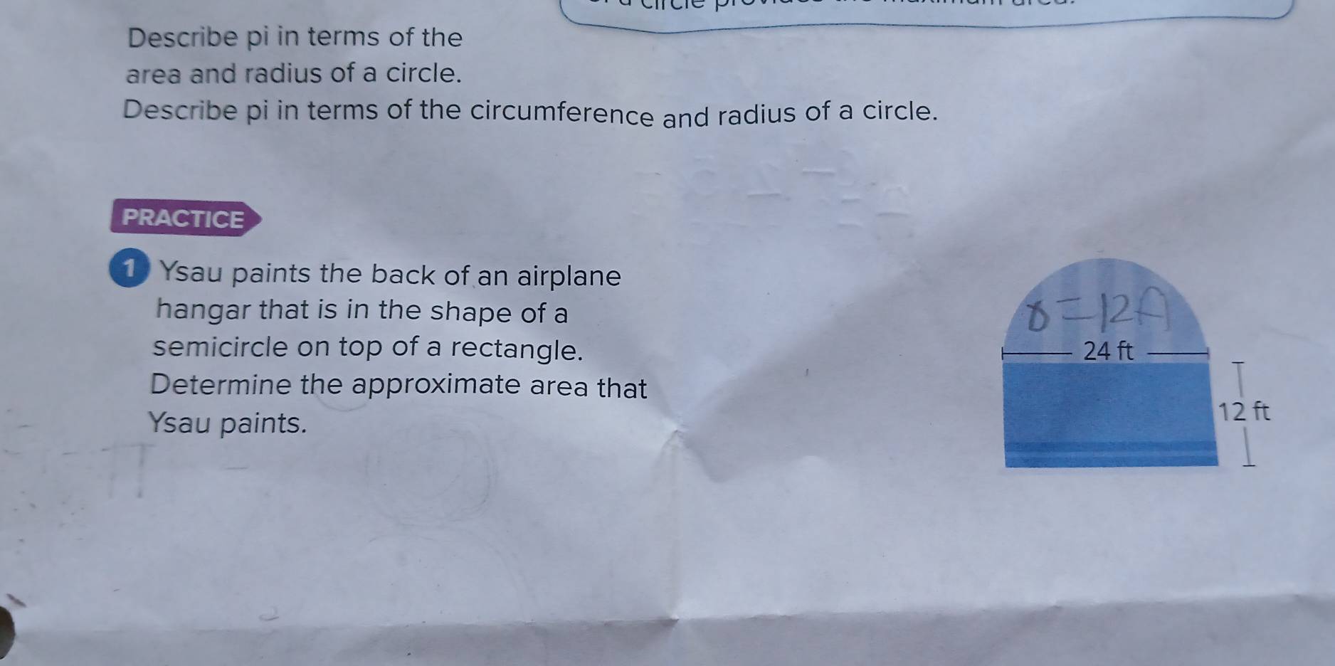 Describe pi in terms of the 
area and radius of a circle. 
Describe pi in terms of the circumference and radius of a circle. 
PRACTICE 
Ysau paints the back of an airplane 
hangar that is in the shape of a 
semicircle on top of a rectangle. 24 ft
Determine the approximate area that 
Ysau paints.
12 ft