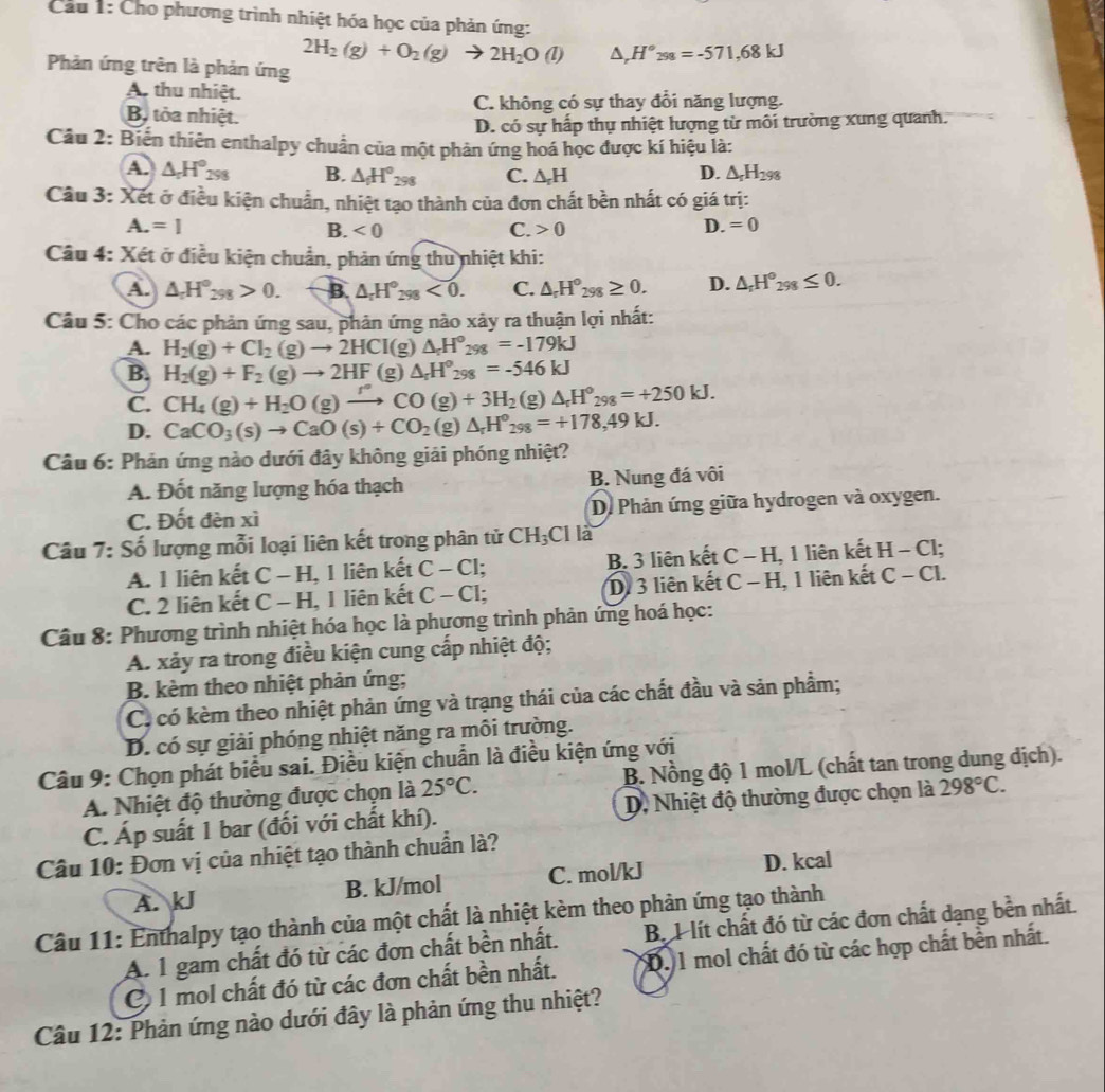 Cầu 1: Cho phương trình nhiệt hóa học của phản ứng:
2H_2(g)+O_2(g) to 2H_2O(l) △ _rH°_298=-571,68kJ
Phản ứng trên là phản ứng
A thu nhiệt.
C. không có sự thay đổi năng lượng.
Bộ tỏa nhiệt.
D. có sự hấp thụ nhiệt lượng từ môi trường xung quanh.
Câu 2: Biến thiên enthalpy chuân của một phản ứng hoá học được kí hiệu là:
A. △ _rH°_298 B. △ _fH°_298 C. △ _rH D. △ _rH_298
Câu 3: Xết ở điều kiện chuẩn, nhiệt tạo thành của đơn chất bền nhất có giá trị:
A.=1
B. <0</tex> C. 0
D. =0
Câu 4: Xét ở điều kiện chuẩn, phản ứng thu nhiệt khi:
A. △ _rH°_298>0. B. △ _rH°_298<0. C. △ _rH°_298≥ 0. D. △ _rH°_298≤ 0.
Câu 5: Cho các phản ứng sau, phản ứng nào xây ra thuận lợi nhất:
A. H_2(g)+Cl_2(g)to 2HCI(g)△ _rH^o_298=-179kJ
B. H_2(g)+F_2(g)to 2HF (g) △ _rH°_298=-546kJ
C. CH_4(g)+H_2O(g)to CO(g)+3H_2(g)△ _rH°_298=+250kJ.
D. CaCO_3(s)to CaO(s)+CO_2(g)△ _rH^o_298=+178,49kJ.
Câu 6: Phản ứng nào dưới đây không giải phóng nhiệt?
A. Đốt năng lượng hóa thạch B. Nung đá vôi
C. Đốt đèn xì D. Phản ứng giữa hydrogen và oxygen.
Câu 7: Số lượng mỗi loại liên kết trong phân tử CH_3Cl là
A. 1 liên kết C-H , 1 liên kết C-Cl; B. 3 liên kết C-H ,1 liên kết H-Cl;
C. 2 liên kết C-H 1 liên kết C-C1; Di 3 liên kết C-H 1, 1 liên kết C-Cl.
Câu 8: Phương trình nhiệt hóa học là phương trình phản ứng hoá học:
A. xảy ra trong điều kiện cung cấp nhiệt độ;
B. kèm theo nhiệt phản ứng;
C. có kèm theo nhiệt phản ứng và trạng thái của các chất đầu và sản phầm;
D. có sự giải phóng nhiệt năng ra môi trường.
Câu 9: Chọn phát biểu sai. Điều kiện chuẩn là điều kiện ứng với
A. Nhiệt độ thường được chọn là 25°C. B. Nồng độ 1 mol/L (chất tan trong dung dịch).
C. Áp suất 1 bar (đối với chất khí).  D, Nhiệt độ thường được chọn là 298°C.
Câu 10: Đơn vị của nhiệt tạo thành chuẩn là?
A. kJ B. kJ/mol C. mol/kJ D. kcal
Câu 11: Enthalpy tạo thành của một chất là nhiệt kèm theo phản ứng tạo thành
A. 1 gam chất đó từ các đơn chất bền nhất. B. 1 lít chất đó từ các đơn chất dạng bền nhất.
C 1 mol chất đó từ các đơn chất bền nhất. D. 1 mol chất đó từ các hợp chất bền nhất.
Câu 12: Phản ứng nào dưới đây là phản ứng thu nhiệt?