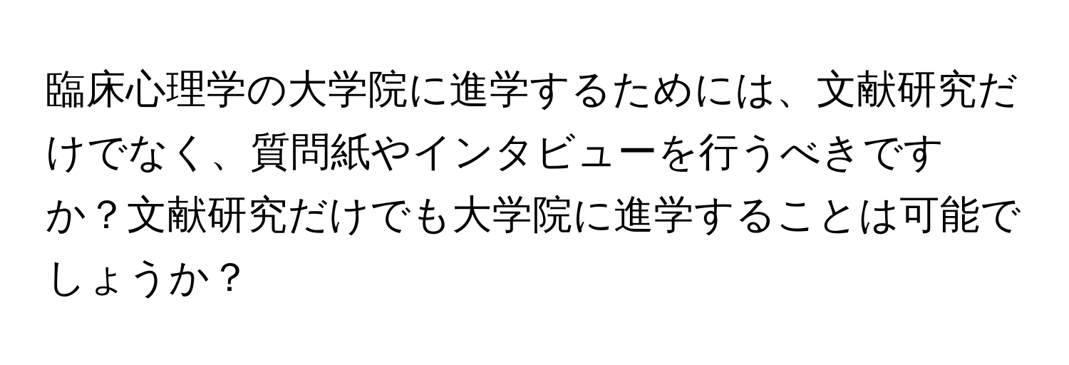 臨床心理学の大学院に進学するためには、文献研究だけでなく、質問紙やインタビューを行うべきですか？文献研究だけでも大学院に進学することは可能でしょうか？