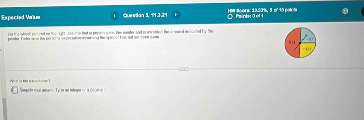 Expected Value Question 5, 11.3.21 HW Score: 33.33%, 5 of 15 points 
Points: 0 of 1 
For the wheel pictured on the right, assume that a person spins the pointer and is awarded the amount indicated by the 
pointer. Determine the person's expectation assuming the spinner has not yet been spun S11 - 523 -17 
What is the expectation? 
(simplify your answer. Type an integer or a decimal )