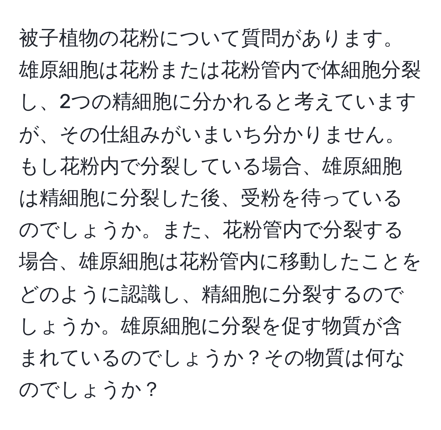 被子植物の花粉について質問があります。雄原細胞は花粉または花粉管内で体細胞分裂し、2つの精細胞に分かれると考えていますが、その仕組みがいまいち分かりません。もし花粉内で分裂している場合、雄原細胞は精細胞に分裂した後、受粉を待っているのでしょうか。また、花粉管内で分裂する場合、雄原細胞は花粉管内に移動したことをどのように認識し、精細胞に分裂するのでしょうか。雄原細胞に分裂を促す物質が含まれているのでしょうか？その物質は何なのでしょうか？