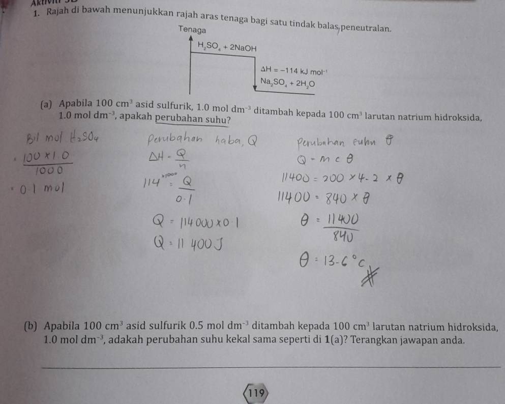 Rajah di bawah menunjukkan rajah aras tenaga bagi satu  peneutralan.
(a) Apabila 100cm^3 asid sulfurik, 1.0moldm^(-3) ditambah kepada 100cm^3 larutan natrium hidroksida,
1.0 mol dm^(-3) , apakah perubahan suhu?
(b) Apabila 100cm^3 asid sulfurik 0.5moldm^(-3) ditambah kepada 100cm^3 larutan natrium hidroksida,
1.0moldm^(-3) , adakah perubahan suhu kekal sama seperti di 1(a) ? Terangkan jawapan anda.
_
_
119