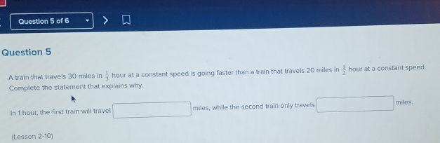 A train that travels 30 miles in  1/3  hour at a constant speed is going faster than a train that travels 20 miles in  1/2  hour at a constant speed. 
Complete the statement that explains why. 
In 1 hour, the first train will travel □ miles, while the second train only travels □ miles. 
(Lesson 2-10)