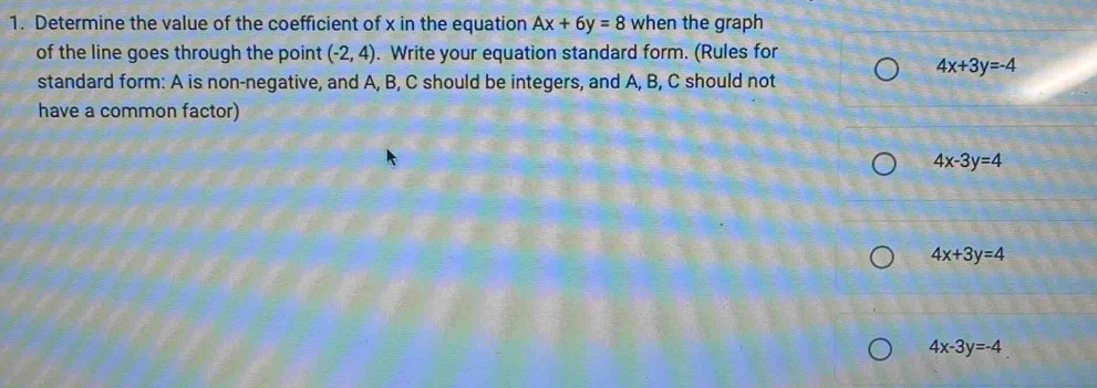 Determine the value of the coefficient of x in the equation Ax+6y=8 when the graph
of the line goes through the point (-2,4). Write your equation standard form. (Rules for
4x+3y=-4
standard form: A is non-negative, and A, B, C should be integers, and A, B, C should not
have a common factor)
4x-3y=4
4x+3y=4
4x-3y=-4