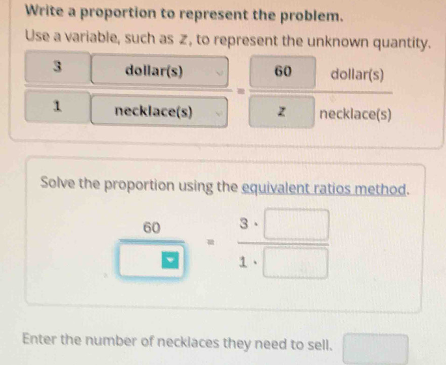 Write a proportion to represent the problem. 
Use a variable, such as , to represent the unknown quantity. 
3 
o llar(s 
dollar(s) 60 aollar(s) 
□° 
= 
□ 
1 necklace(s) z necklace(s) 
Solve the proportion using the equivalent ratios method.
 60/□  = 3· □ /1· □  
Enter the number of necklaces they need to sell.