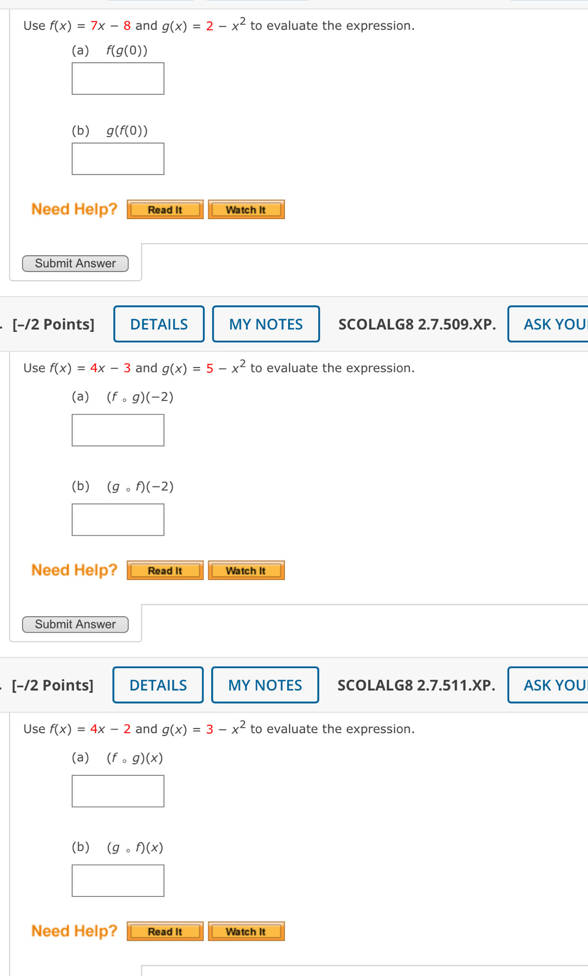 Use f(x)=7x-8 and g(x)=2-x^2 to evaluate the expression. 
(a) f(g(0))
x_ □ /□  
(b) g(f(0))
Need Help? Read It Watch It 
Submit Answer 
[-/2 Points] DETAILS MY NOTES SCOLALG8 2.7.509.XP. ASK YOU 
Use f(x)=4x-3 and g(x)=5-x^2 to evaluate the expression. 
(a) (fcirc g)(-2)
(b) (gcirc f)(-2)
Need Help? Read It Watch It 
Submit Answer 
[−/2 Points] DETAILS MY NOTES SCOLALG8 2.7.511.XP. ASK YOU 
Use f(x)=4x-2 and g(x)=3-x^2 to evaluate the expression. 
(a) (fcirc g)(x)
(b) (gcirc f)(x)
Need Help? Read It Watch It