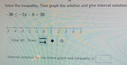 Solve the inequality. Then graph the solution and give interval notation
-36≤ -7x-8<20</tex> 
Clear All Draw: 
Interval notation for the above graph and inequality is □