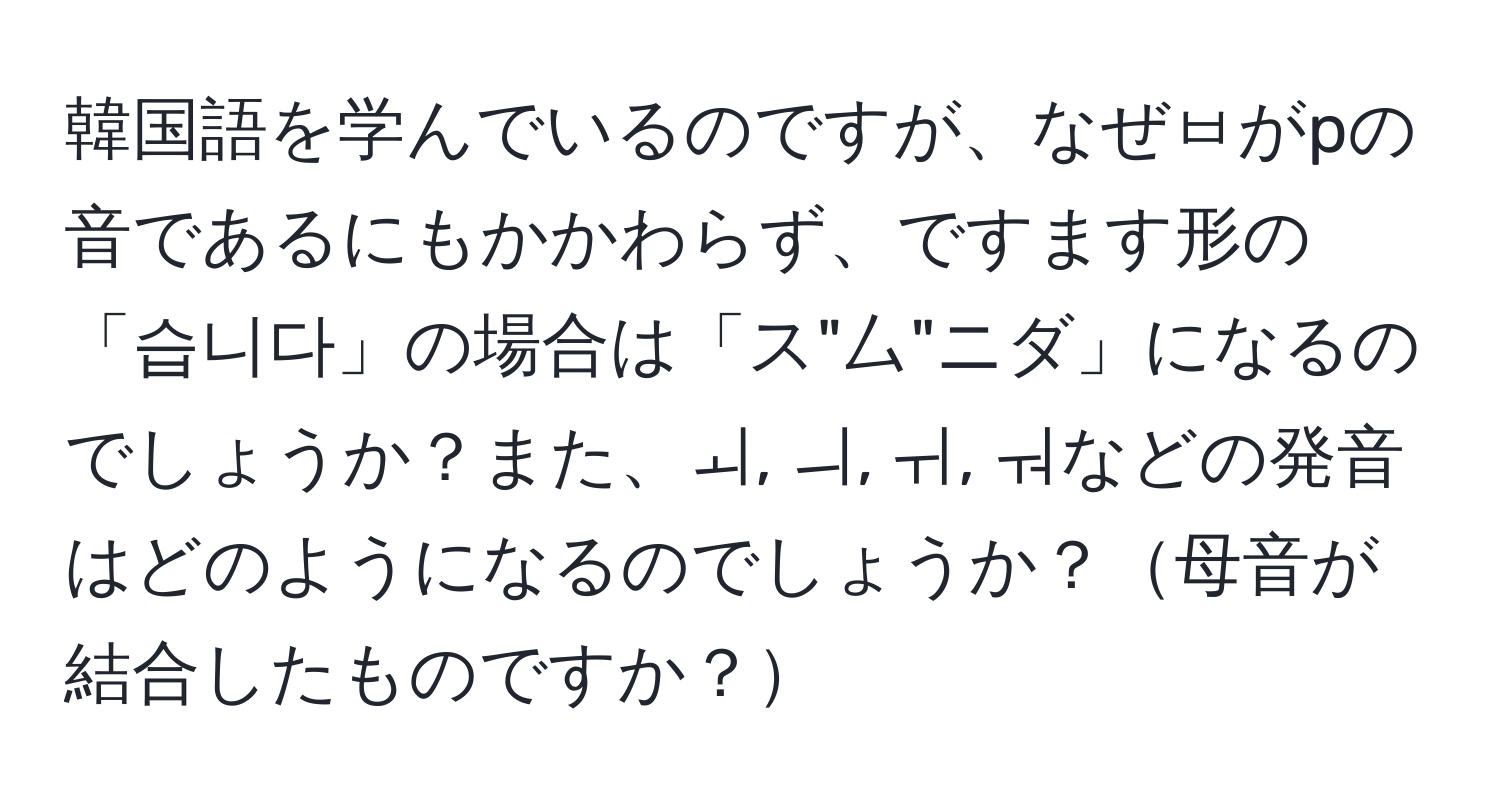 韓国語を学んでいるのですが、なぜㅂがpの音であるにもかかわらず、ですます形の「습니다」の場合は「ス"厶"ニダ」になるのでしょうか？また、ㅚ, ㅢ, ㅟ, ㅝなどの発音はどのようになるのでしょうか？母音が結合したものですか？