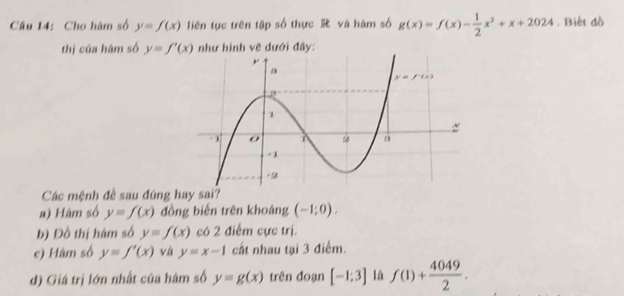 Cho hàm số y=f(x) liên tục trên tập số thực  và hàm số g(x)=f(x)- 1/2 x^2+x+2024 , Biết đồ
thị của hâm số y=f'(x) như hình vẽ dưới đây:
Các mệnh đề sau đúng hay sai?
a) Hàm số y=f(x) đồng biến trên khoảng (-1;0).
b) Đồ thị hâm số y=f(x) có 2 điểm cực trị.
e) Hâm số y=f'(x) vá y=x-1 cất nhau tại 3 điểm.
d) Giá trị lớn nhất của hàm số y=g(x) trên đoạn [-1;3] là f(1)+ 4049/2 .