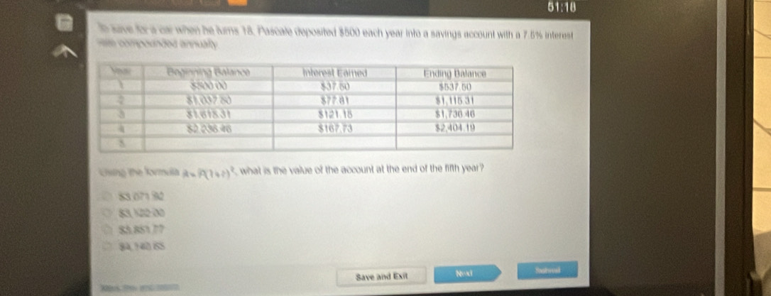 51:18 
e save for a car when he lurs 18, Pascale deposited $500 each year into a savings account with a 7.5% interest
m compounded annualty
Cng the formula R=R(1+r)^2 what is the value of the account at the end of the fifth year
83.07132
83, ½22:00
□ 83.85177
84, 140 ISS
Save and Exit Nox