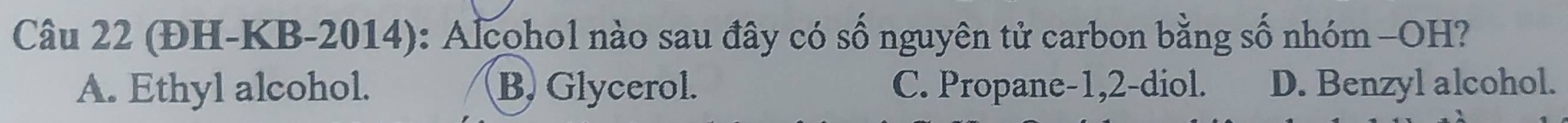 (ĐH-KB-2014): Alcohol nào sau đây có số nguyên tử carbon bằng số nhóm -OH?
A. Ethyl alcohol. B. Glycerol. C. Propane -1, 2 -diol. D. Benzyl alcohol.