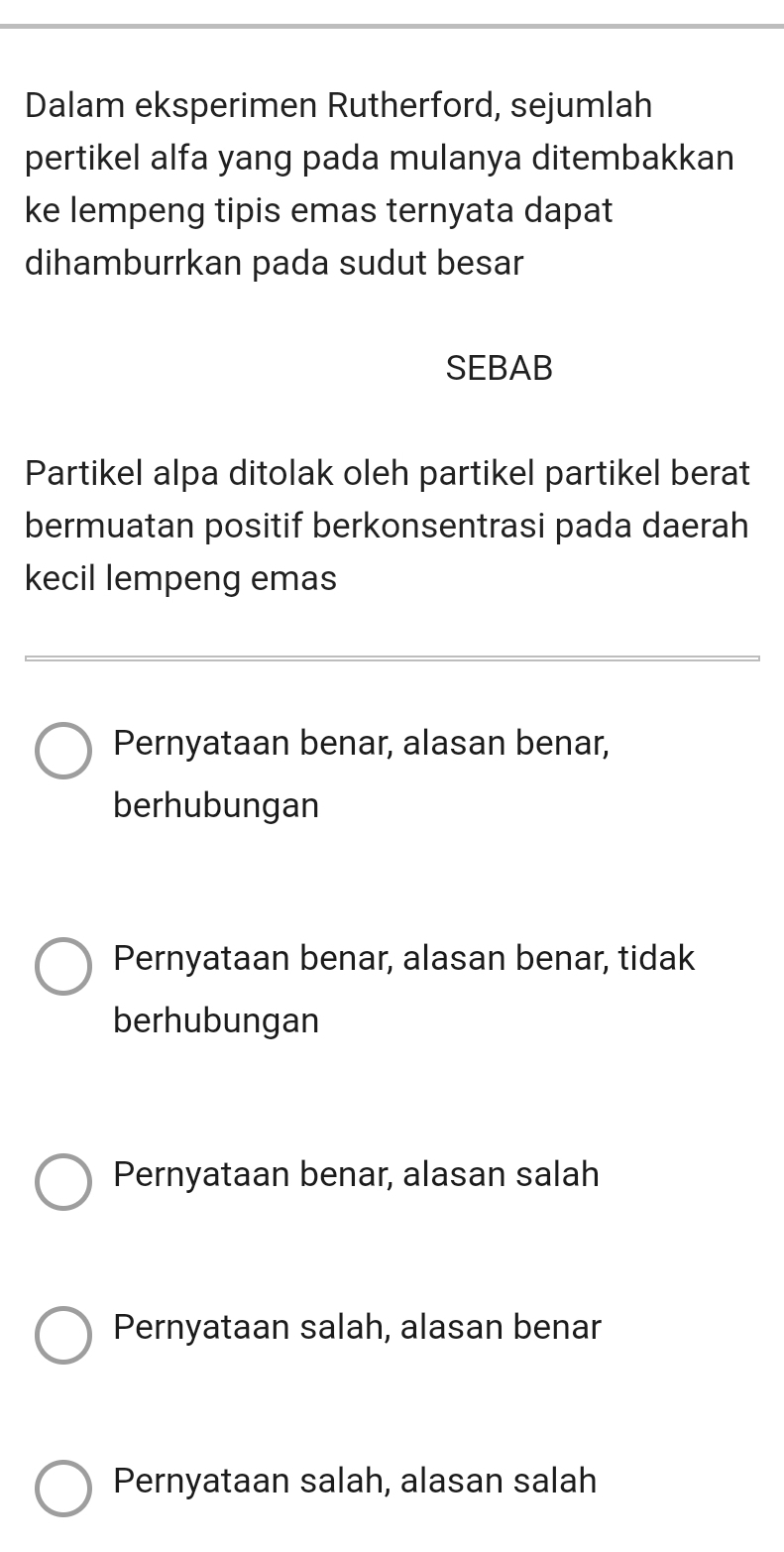 Dalam eksperimen Rutherford, sejumlah
pertikel alfa yang pada mulanya ditembakkan
ke lempeng tipis emas ternyata dapat
dihamburrkan pada sudut besar
SEBAB
Partikel alpa ditolak oleh partikel partikel berat
bermuatan positif berkonsentrasi pada daerah
kecil lempeng emas
Pernyataan benar, alasan benar,
berhubungan
Pernyataan benar, alasan benar, tidak
berhubungan
Pernyataan benar, alasan salah
Pernyataan salah, alasan benar
Pernyataan salah, alasan salah