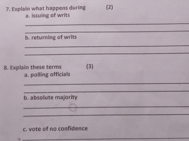 Explain what happens during (2) 
a. issuing of writs 
_ 
_ 
b. returning of writs 
_ 
_ 
8. Explain these terms (3) 
a. polling officials 
_ 
_ 
b. absolute majority 
_ 
_ 
c. vote of no confidence 
_