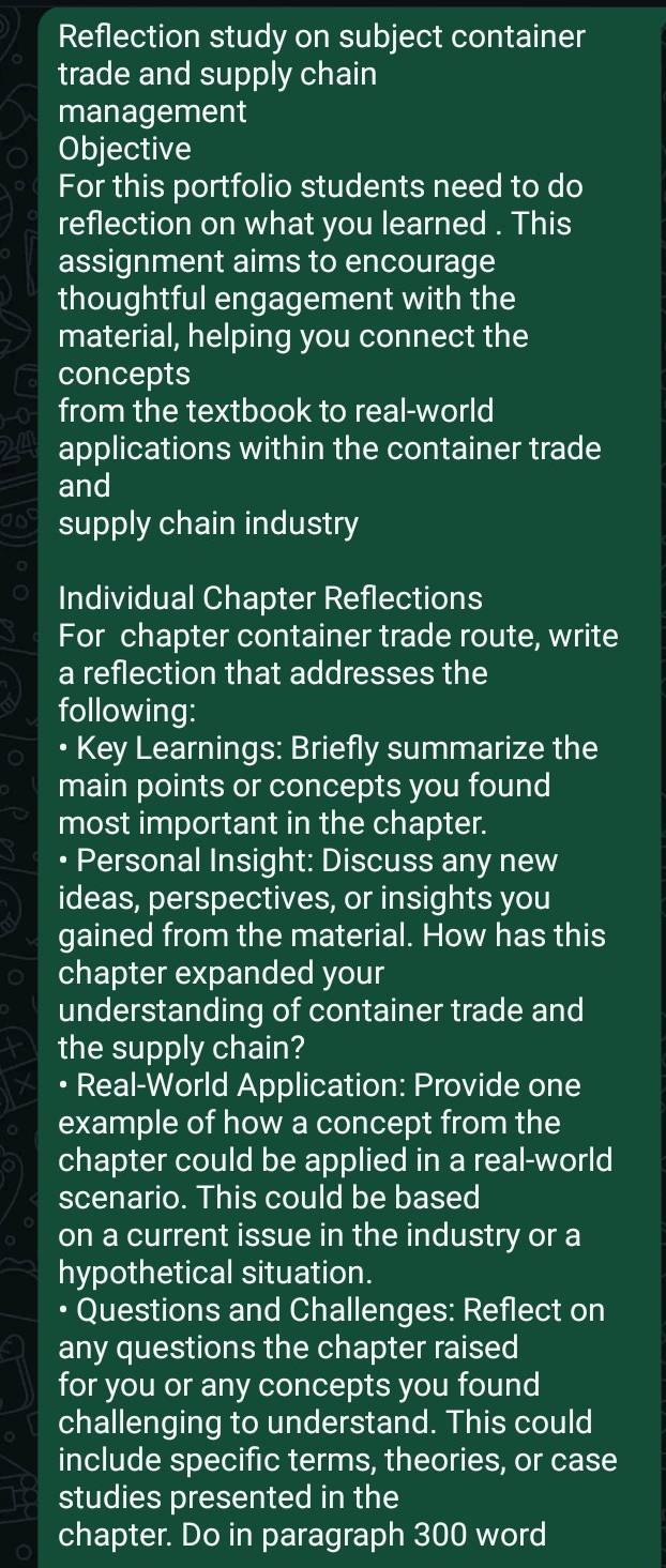 Reflection study on subject container 
trade and supply chain 
management 
Objective 
For this portfolio students need to do 
reflection on what you learned . This 
assignment aims to encourage 
thoughtful engagement with the 
material, helping you connect the 
concepts 
from the textbook to real-world 
applications within the container trade 
and 
an supply chain industry 
Individual Chapter Reflections 
For chapter container trade route, write 
a reflection that addresses the 
following: 
• Key Learnings: Briefly summarize the 
main points or concepts you found 
most important in the chapter. 
• Personal Insight: Discuss any new 
ideas, perspectives, or insights you 
gained from the material. How has this 
chapter expanded your 
understanding of container trade and 
the supply chain? 
• Real-World Application: Provide one 
example of how a concept from the 
chapter could be applied in a real-world 
scenario. This could be based 
on a current issue in the industry or a 
hypothetical situation. 
Questions and Challenges: Reflect on 
any questions the chapter raised 
for you or any concepts you found 
challenging to understand. This could 
include specific terms, theories, or case 
studies presented in the 
chapter. Do in paragraph 300 word