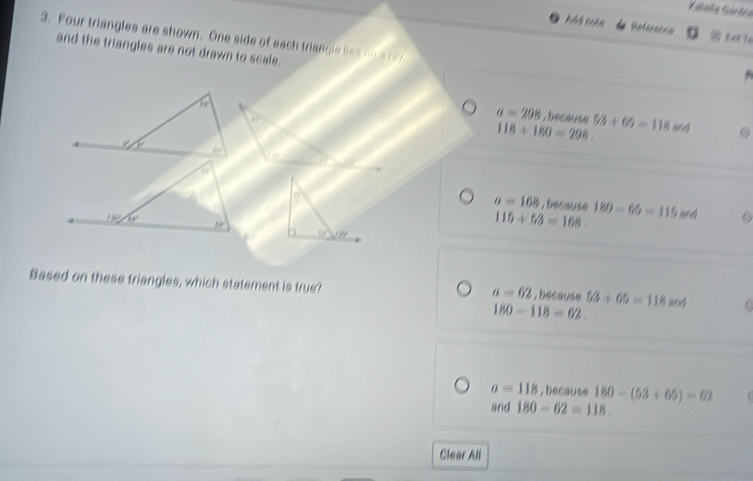 Reference
3. Four triangles are shown. One side of each triangle lies on ar97
and the triangles are not drawn to scale.
a
a=298 , because
118+180=298. 5/3+66=118 96A
a
a=168 because 180-65=115sec d
1ke /w 60°
115+53=168.
U_1
Based on these triangles, which statement is true? , because 53+65=118 and
a=62
180-118=62.
a=118 , because 180-(53+65)=62
and 180-62=118. 
Clear All