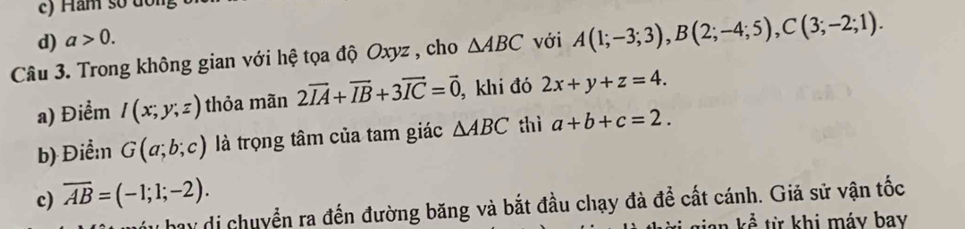 c) Hăm số đồng
d) a>0. 
Câu 3. Trong không gian với hệ tọa độ Oxyz , cho △ ABC với A(1;-3;3), B(2;-4;5), C(3;-2;1). 
a) Điểm I(x;y;z) thỏa mãn 2vector IA+vector IB+3vector IC=vector 0 , khi đó 2x+y+z=4. 
b) Điểm G(a;b;c) là trọng tâm của tam giác △ ABC thì a+b+c=2.
c) overline AB=(-1;1;-2). 
hay di chuyển ra đến đường băng và bắt đầu chạy đà để cất cánh. Giả sử vận tốc
an kể từ khi máy bay