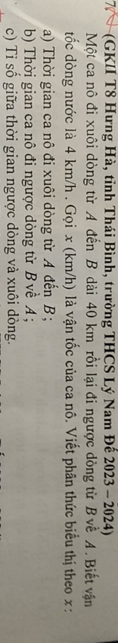 7 (GKII T8 Hưng Hà, tỉnh Thái Bình, trường THCS Lý Nam Đế 2023 - 2024) 
Một ca nô đi xuôi dòng từ A đến B dài 40 km rồi lại đi ngược dòng từ B về A. Biết vận 
tốc dòng nước là 4 km/h. Gọi x (km/h) là vận tốc của ca nô. Viết phân thức biểu thị theo x : 
a) Thời gian ca nô đi xuôi dòng từ A đến B; 
b) Thời gian ca nô đi ngược dòng từ B về A; 
c) Tỉ số giữa thời gian ngược dòng và xuôi dòng.