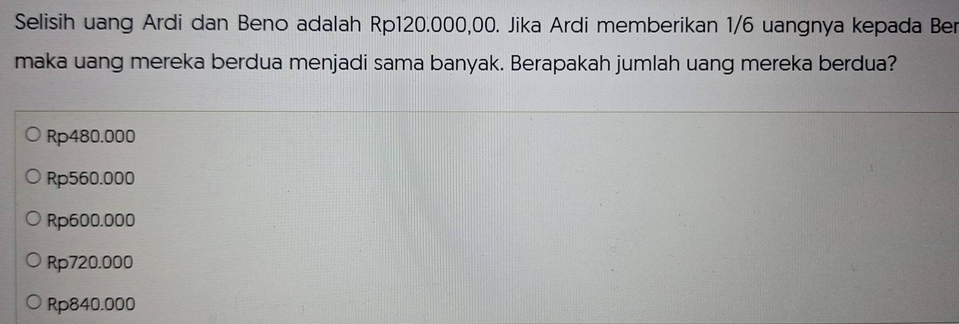 Selisih uang Ardi dan Beno adalah Rp120.000,00. Jika Ardi memberikan 1/6 uangnya kepada Ber
maka uang mereka berdua menjadi sama banyak. Berapakah jumlah uang mereka berdua?
Rp480.000
Rp560.000
Rp600.000
Rp720.000
Rp840.000