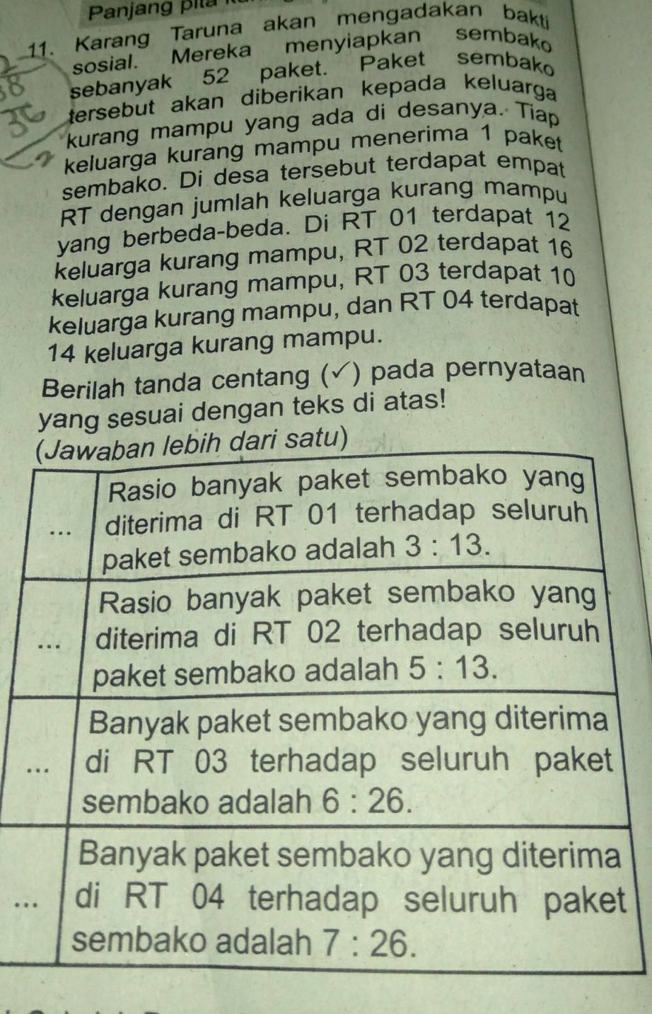 Panjang p i l a   
11. Karang Taruna akan mengadakan bakti
sosial. Mereka menyiapkan sembako
sebanyak 52 paket. Paket sembako
tersebut akan diberikan kepada keluarga 
kurang mampu yang ada di desanya. Tiap
keluarga kurang mampu menerima 1 paket
sembako. Di desa tersebut terdapat empat
RT dengan jumlah keluarga kurang mampu
yang berbeda-beda. Di RT 01 terdapat 12
keluarga kurang mampu, RT 02 terdapat 16
keluarga kurang mampu, RT 03 terdapat 10
keluarga kurang mampu, dan RT 04 terdapat
14 keluarga kurang mampu.
Berilah tanda centang (✓) pada pernyataan
yang sesuai dengan teks di atas!
.
.t