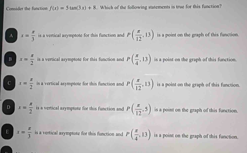 Consider the function f(x)=5tan (3x)+8. Which of the following statements is true for this function?
A x= π /3  is a vertical asymptote for this function and P( π /12 ,13) is a point on the graph of this function.
B x= π /2  is a vertical asymptote for this function and P( π /4 ,13) is a point on the graph of this function.
c x= π /2  is a vertical asymptote for this function and P( π /12 ,13) is a point on the graph of this function.
D x= π /2  is a vertical asymptote for this function and P( π /12 ,5) is a point on the graph of this function.
E x= π /3  is a vertical asymptote for this function and P( π /4 ,13) is a point on the graph of this function.