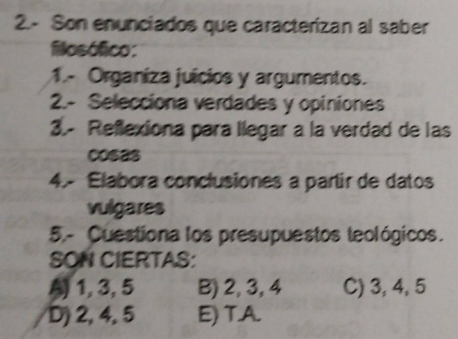 2.- Son enunciados que caracterizan al saber
flosófico:
1.- Organiza juícios y argumentos.
2.- Selecciona verdades y opiniones
3.- Reflexiona para llegar a la verdad de las
cos2s
4.- Elabora conclusiones a partir de datos
vulgares
5.- Cuestiona los presupuestos teológicos.
SON CIERTAS:
-1, 3, 5 B) 2, 3, 4 C) 3, 4, 5
D) 2, 4, 5 E) T.A.