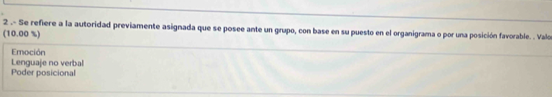 2 .- Se refiere a la autoridad previamente asignada que se posee ante un grupo, con base en su puesto en el organigrama o por una posición favorable. . Valo
(10.00 %)
Emoción
Lenguaje no verbal
Poder posicional