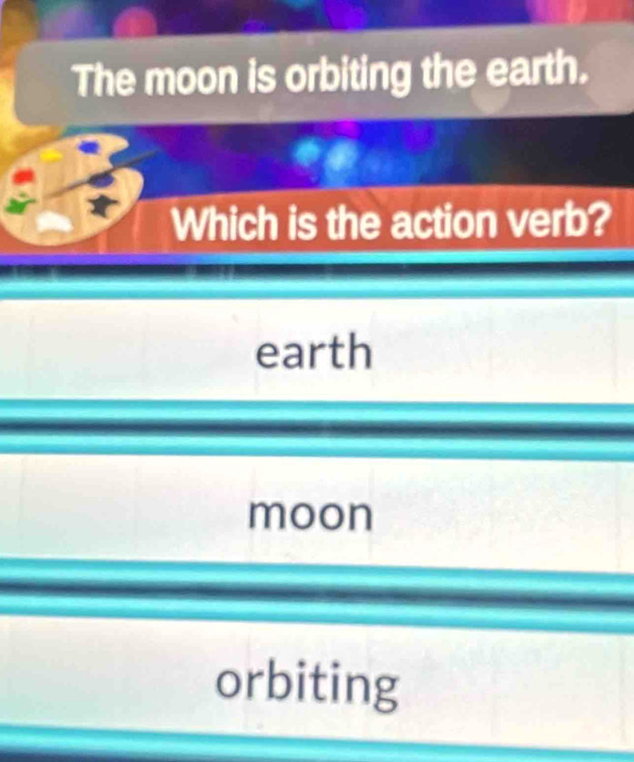 The moon is orbiting the earth.
Which is the action verb?
earth
moon
orbiting