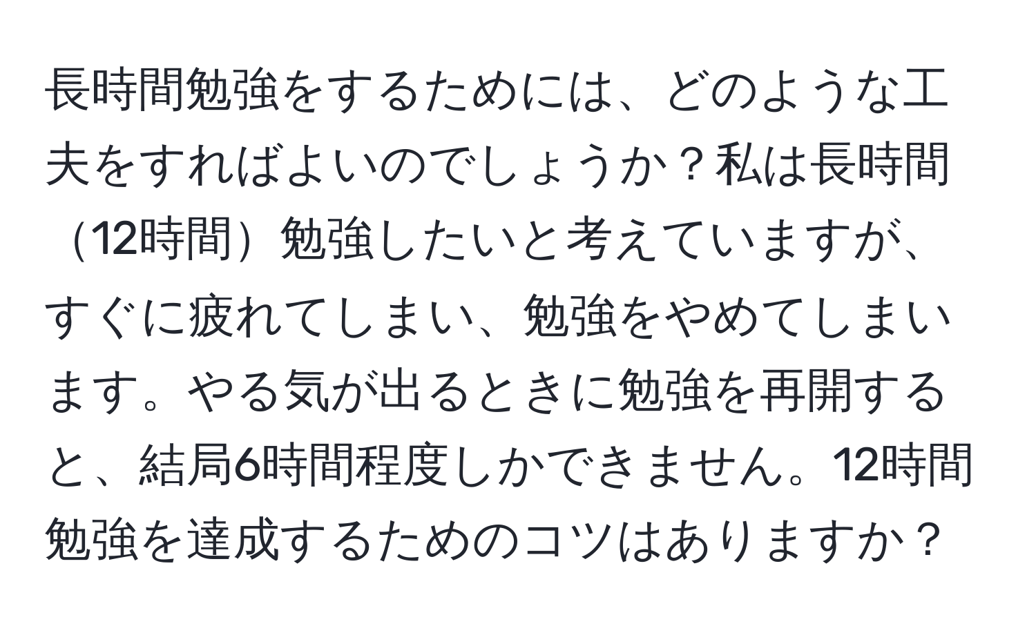 長時間勉強をするためには、どのような工夫をすればよいのでしょうか？私は長時間12時間勉強したいと考えていますが、すぐに疲れてしまい、勉強をやめてしまいます。やる気が出るときに勉強を再開すると、結局6時間程度しかできません。12時間勉強を達成するためのコツはありますか？