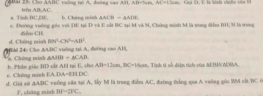 Bải 23: Cho △ ABC vuông tại A, đường cao AH, AB=5cm, AC=12cm , Gọi D, E là hình chiêu của H 
trên AB, AC. 
a. Tính BC, DE. b. Chứng minh △ ACB∽ △ ADE. 
c. Đường vuông góc với DE tại D và E cắt BC tại M và N, Chứng minh M là trung điểm BH, N là trung 
điểm CH. 
d. Chứng minh BN^2-CN^2=AB^2. 
*Bài 24: Cho △ ABC vuông tại A, đường cao AH, 
a. Chứng minh △ AHB∽ △ CAB. 
b. Phân giác BD cất AH tại E, cho AB=12cm, BC=16cm , Tính tỉ số diện tích của ∆EBH/∆DBA. 
c. Chứng minh EA. DA=EH.DC. 
d. Giả sử △ ABC vuông cân tại A, lấy M là trung điểm AC, đường thẳng qua A vuông góc BM cất BC ở 
F, chứng minh BF=2FC.,