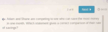 of 8 Next▶ 04:03 
** Adam and Shane are competing to see who can save the most money 
in one month. Which statement gives a correct comparison of their rate 
of savings?