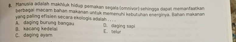 Manusia adalah makhluk hidup pemakan segala (omnivor) sehingga dapat memanfaatkan
berbagai macam bahan makanan untuk memenuhi kebutuhan energinya. Bahan makanan
yang paling efisien secara ekologis adalah . . . .
A. daging burung bangau D. daging sapi
B. kacang kedelai E. telur
C. daging ayam