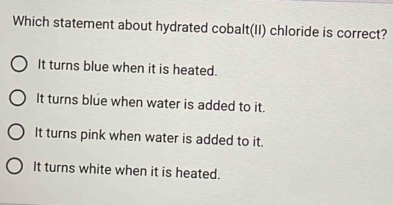 Which statement about hydrated cobalt(II) chloride is correct?
It turns blue when it is heated.
It turns blue when water is added to it.
It turns pink when water is added to it.
It turns white when it is heated.