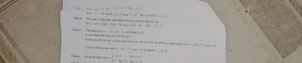 aj y=x^2-3x vei 0≤slant x≤slant 2.b1 y=-x^2-4x+3 0≤ x≤ 4
Câu 4. Tìm gia trị lớn nhất, nhớ nhất (nều có) của các nam số sau
y=x(x+1)(x-2)(x-3) b y=(2x-1)^2-4|2x-1|+3
Câu 5. Cho hàm số y=-x^2+5x-4 , co dó thị lá (P
# ) Lập bảng biển thiên và về đô tr i(P)
b) Dựa vào đô thị trên, tây theo gia trị của Tự , này cho biất số nghiệm của phương trình x^2-5x+7+2m=0
c) Tim m đề phương tinh x^2-5x+7+2w=0 có ng hiēm x=|1;5|
Câu 6, Về đô thị hám số y=beginvmatrix -x-4&khix<1x^2-4x+3khix≥slant 1endarray.