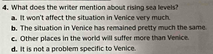 What does the writer mention about rising sea levels?
a. It won't affect the situation in Venice very much.
b. The situation in Venice has remained pretty much the same.
c. Other places in the world will suffer more than Venice.
d. It is not a problem specific to Venice.