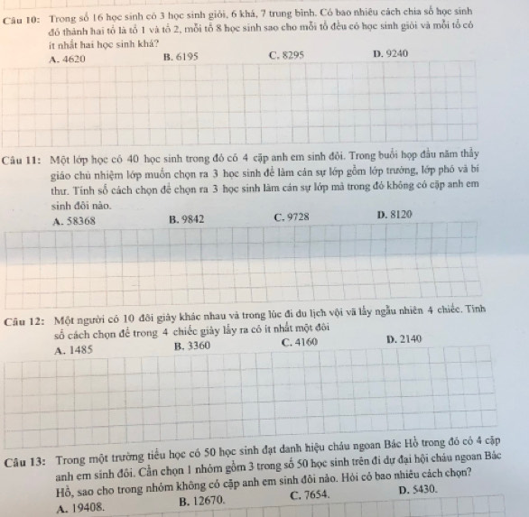 Trong số 16 học sinh có 3 học sinh giỏi, 6 khá, 7 trung bình. Có bao nhiêu cách chia số học sinh
đó thành hai tổ là tổ 1 và tổ 2, mỗi tỗ 8 học sinh sao cho mỗi tổ đều có học sinh giới và mỗi tổ có
ít nhất hai học sinh khá?
A. 4620 B. 6195 C. 8295 D. 9240
Câu 11: Một lớp học có 40 học sinh trong đó có 4 cặp anh em sinh đội. Trong buổi hợp đầu năm thầy
giáo chủ nhiệm lớp muốn chọn ra 3 học sinh để làm cản sự lớp gồm lớp trưởng, lớp phó và bí
thư. Tính số cách chọn để chọn ra 3 học sinh làm cán sự lớp mả trong đỏ không có cặp anh em
sinh đôi nào. D. 8120
A. 58368 B. 9842 C. 9728
Câu 12: Một người có 10 đôi giảy khác nhau và trong lúc đi du lịch vội vã lấy ngẫu nhiên 4 chiếc. Tính
số cách chọn để trong 4 chiếc giảy lấy ra có ít nhất một đôi
A. 1485 B. 3360 C. 4160 D. 2140
Câu 13: Trong một trường tiểu học có 50 học sinh đạt danh hiệu cháu ngoan Bác Hồ trong đó có 4 cập
anh em sinh đôi. Cần chọn 1 nhóm gồm 3 trong số 50 học sinh trên đi dự đại hội châu ngoan Bác
Hồ, sao cho trong nhỏm không có cặp anh em sinh đôi nảo. Hỏi có bao nhiêu cách chọn?
A. 19408. B. 12670. C. 7654. D. 5430.