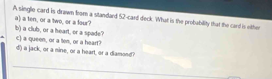 A single card is drawn from a standard 52 -card deck. What is the probability that the card is either 
a) a ten, or a two, or a four? 
b) a club, or a heart, or a spade? 
c) a queen, or a ten, or a heart? 
d) a jack, or a nine, or a heart, or a diamond? 
_