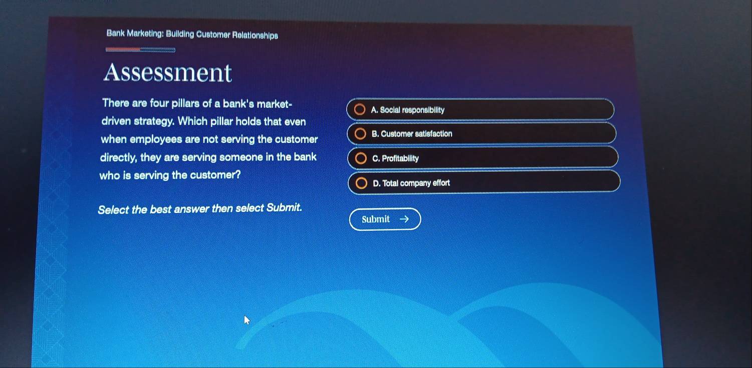 Bank Marketing: Building Customer Relationships
Assessment
There are four pillars of a bank's market- A. Social responsibility
driven strategy. Which pillar holds that even
B. Customer satisfaction
when employees are not serving the customer
directly, they are serving someone in the bank C. Profitability
who is serving the customer?
D. Total company effort
Select the best answer then select Submit.
Submit