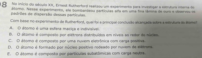 No início do século XX, Ernest Rutherford realizou um experimento para investigar a estrutura interna do
átomo. Nesse experimento, ele bombardeou partículas alfa em uma fina lâmina de ouro e observou os
padrões de dispersão dessas partículas.
Com base no experimento de Rutherford, qual foi a principal conclusão alcançada sobre a estrutura do átomo?
A. O átomo é uma esfera maciça e indivisível.
B. O átomo é composto por elétrons distribuídos em níveis ao redor do núcleo.
C. O átomo é composto por uma nuvem eletrônica com carga positiva.
D. O átomo é formado por núcleo positivo rodeado por nuvem de elétrons.
E. O átomo é composto por partículas subatômicas com carga neutra.