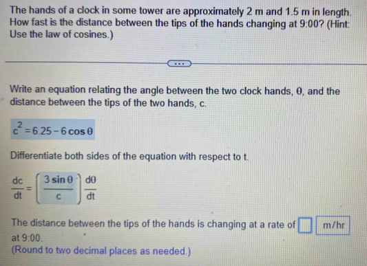 The hands of a clock in some tower are approximately 2 m and 1.5 m in length. 
How fast is the distance between the tips of the hands changing at 9:00 ? (Hint 
Use the law of cosines.) 
Write an equation relating the angle between the two clock hands, 0, and the 
distance between the tips of the two hands, c.
c^2=6.25-6cos θ
Differentiate both sides of the equation with respect to t.
 dc/dt =( 3sin θ /c ) dθ /dt 
The distance between the tips of the hands is changing at a rate of m/hr
at 9:00. 
(Round to two decimal places as needed.)