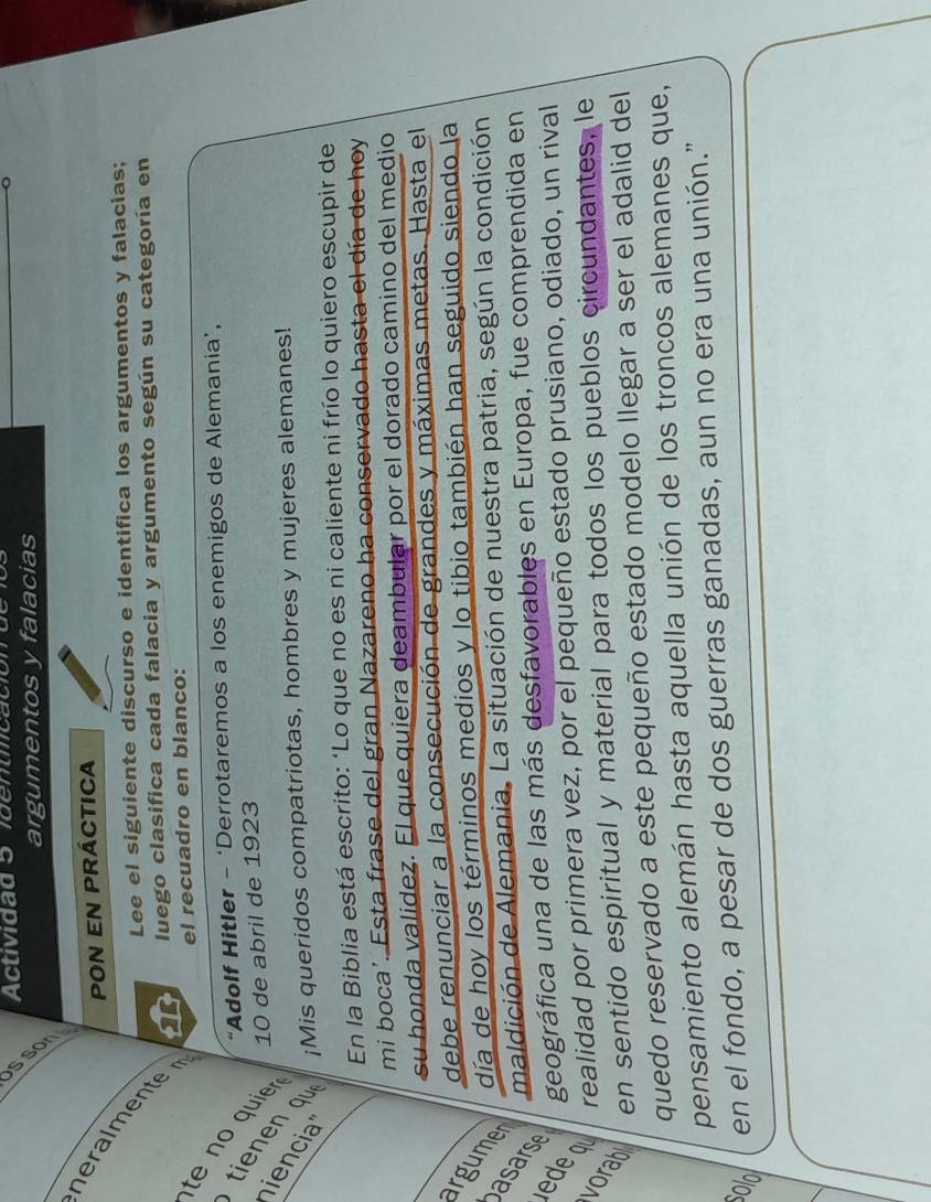 Actividad 5 identiicación de 
argumentos y falacias 
_ 
POn en práctica 
heralmente T luego clasifica cada falacia y argumento según su categoría en 
Lee el siguiente discurso e identifica los argumentos y falacias; 
el recuadro en blanco: 
“Adolf Hitler - ‘Derrotaremos a los enemigos de Alemania’, 
te no quie 10 de abril de 1923 
tienen q 
iencial ¡Mis queridos compatriotas, hombres y mujeres alemanes! 
En la Biblia está escrito: ‘Lo que no es ni caliente ni frío lo quiero escupir de 
mi boca'. Esta frase del gran Nazareno ha conservado hasta el día de hoy 
su honda validez. El que quiera deambular por el dorado camino del medio 
debe renunciar a la consecución de grandes y máximas metas. Hasta el 
argume día de hoy los términos medios y lo tibio también han seguido siendo la 
maldición de Alemania. La situación de nuestra patria, según la condición 
asarse 
ede 
geográfica una de las más desfavorables en Europa, fue comprendida en 
realidad por primera vez, por el pequeño estado prusiano, odiado, un rival 
vorab en sentido espiritual y material para todos los pueblos circundantes, le 
quedo reservado a este pequeño estado modelo llegar a ser el adalid del 
pensamiento alemán hasta aquella unión de los troncos alemanes que, 
Solol en el fondo, a pesar de dos guerras ganadas, aun no era una unión.”