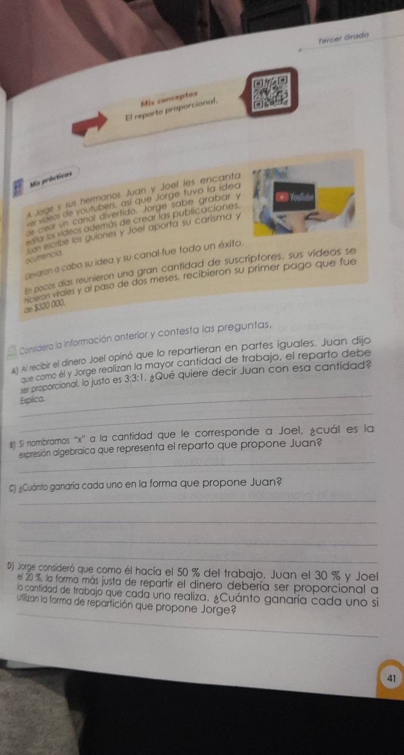 Tercer Grado 
Mis conceptos 
El reporto proporcional, 
Mis prácticas 
Jorge y sus hermanos Juan y Joel les encanta 
ver videos de voutubers, así que Jorge tuvo la ídea 
ge crear un canal divertido. Jorge sabe grabar y Youlube 
astar los vídeos además de crear las publicaciones. 
ocutrencia luan escribe los guiones y Joel aporta su carisma y 
uevaron a cabo su idea y su canal-fue todo un éxito. 
En pocas días reunieron una gran cantidad de suscriptores, sus vídeos se 
de $320 000. hicieron virales y al paso de dos meses, recibieron su primer pago que fue 
Considera la información anterior y contesta las preguntas. 
A) Al recibir el dinero Joel opinó que lo repartieran en partes iguales. Juan dijo 
que como él y Jorge realizan la mayor cantidad de trabajo, el reparto debe 
_ 
ser proporcional, lo justo es 3:3:1. ¿Qué quiere decir Juan con esa cantidad? 
Explica. 
_ 
€ Si nombrarmos '' x '' a la cantidad que le corresponde a Joel, ¿cuál es la 
_ 
expresión algebraica que representa el reparto que propone Juan? 
_ 
C) ¿Cuánto ganaría cada uno en la forma que propone Juan? 
_ 
_ 
_ 
D) Jorge consideró que como él hacía el 50 % del trabajo, Juan el 30 % y Joel 
el 20 %, la forma más justa de repartir el dinero debería ser proporcional a 
_ 
la cantidad de trabajo que cada uno realiza. ¿Cuánto ganaría cada uno si 
utilizan la forma de repartición que propone Jorge? 
41