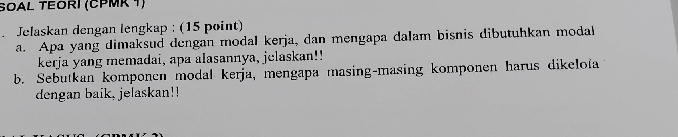 SOAL TEORI (ČPMK 1) 
. Jelaskan dengan lengkap : (15 point) 
a. Apa yang dimaksud dengan modal kerja, dan mengapa dalam bisnis dibutuhkan modal 
kerja yang memadai, apa alasannya, jelaskan!! 
b. Sebutkan komponen modal kerja, mengapa masing-masing komponen harus dikeloia 
dengan baik, jelaskan!!