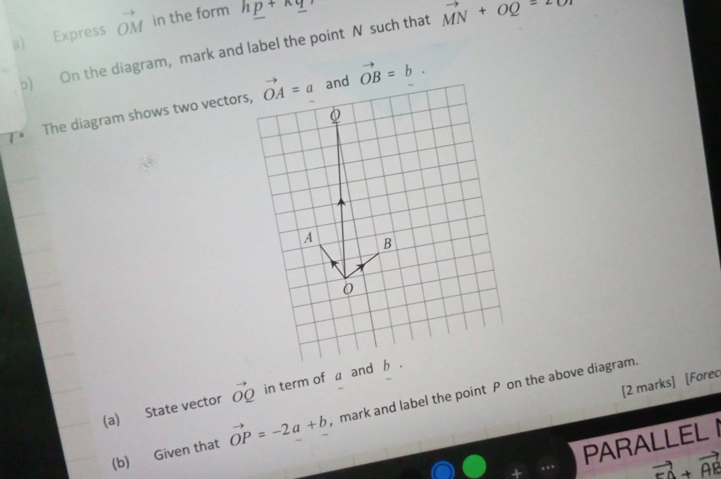 Express vector OM in the form h_ p+h_ q, 
b) On the diagram, mark and label the point N such that vector MN+vector OQ=2
The diagram shows two vectors, vector OA=a and vector OB=b.
Q
A
B
0
[2 marks] [Forec 
(a) State vector vector OQ in term of a and b. 
(b) Given that vector OP=-2a+b , mark and label the point P on the above diagram. 
PARALLEL I
vector FA+vector AR