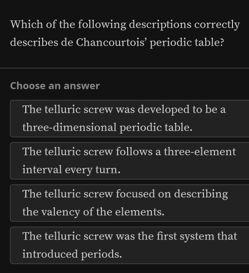 Which of the following descriptions correctly
describes de Chancourtois’ periodic table?
Choose an answer
The telluric screw was developed to be a
three-dimensional periodic table.
The telluric screw follows a three-element
interval every turn.
The telluric screw focused on describing
the valency of the elements.
The telluric screw was the first system that
introduced periods.