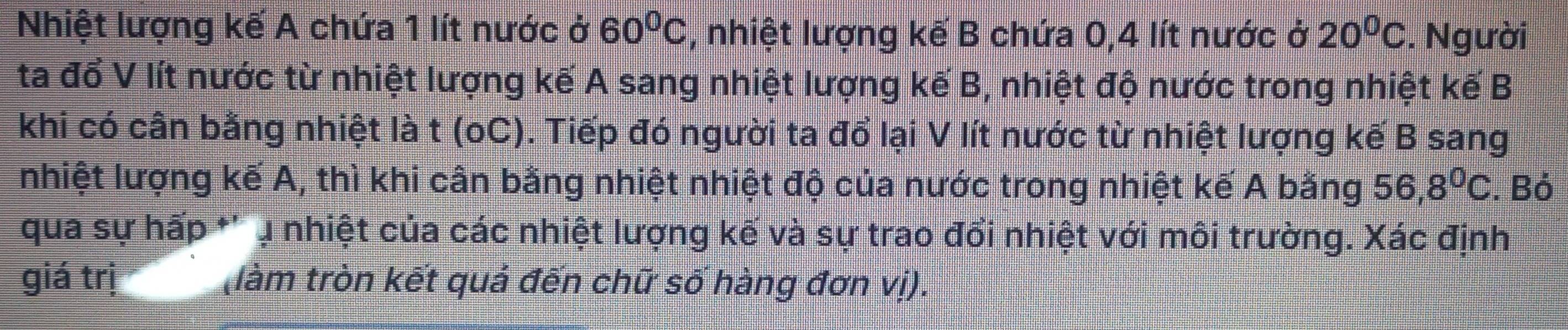 Nhiệt lượng kế A chứa 1 lít nước ở 60°C , nhiệt lượng kế B chứa 0, 4 lít nước ở 20^0C. Người 
ta đổ V lít nước từ nhiệt lượng kế A sang nhiệt lượng kế B, nhiệt độ nước trong nhiệt kế B 
khi có cân bằng nhiệt là t (oC). Tiếp đó người ta đổ lại V lít nước từ nhiệt lượng kế B sang 
nhiệt lượng kế A, thì khi cân bằng nhiệt nhiệt độ của nước trong nhiệt kế A bằng 56, 8^0C. Bỏ 
qua sự hấp *'ụ nhiệt của các nhiệt lượng kế và sự trao đổi nhiệt với môi trường. Xác định 
giá trị (làm tròn kết quả đến chữ số hàng đơn vị).