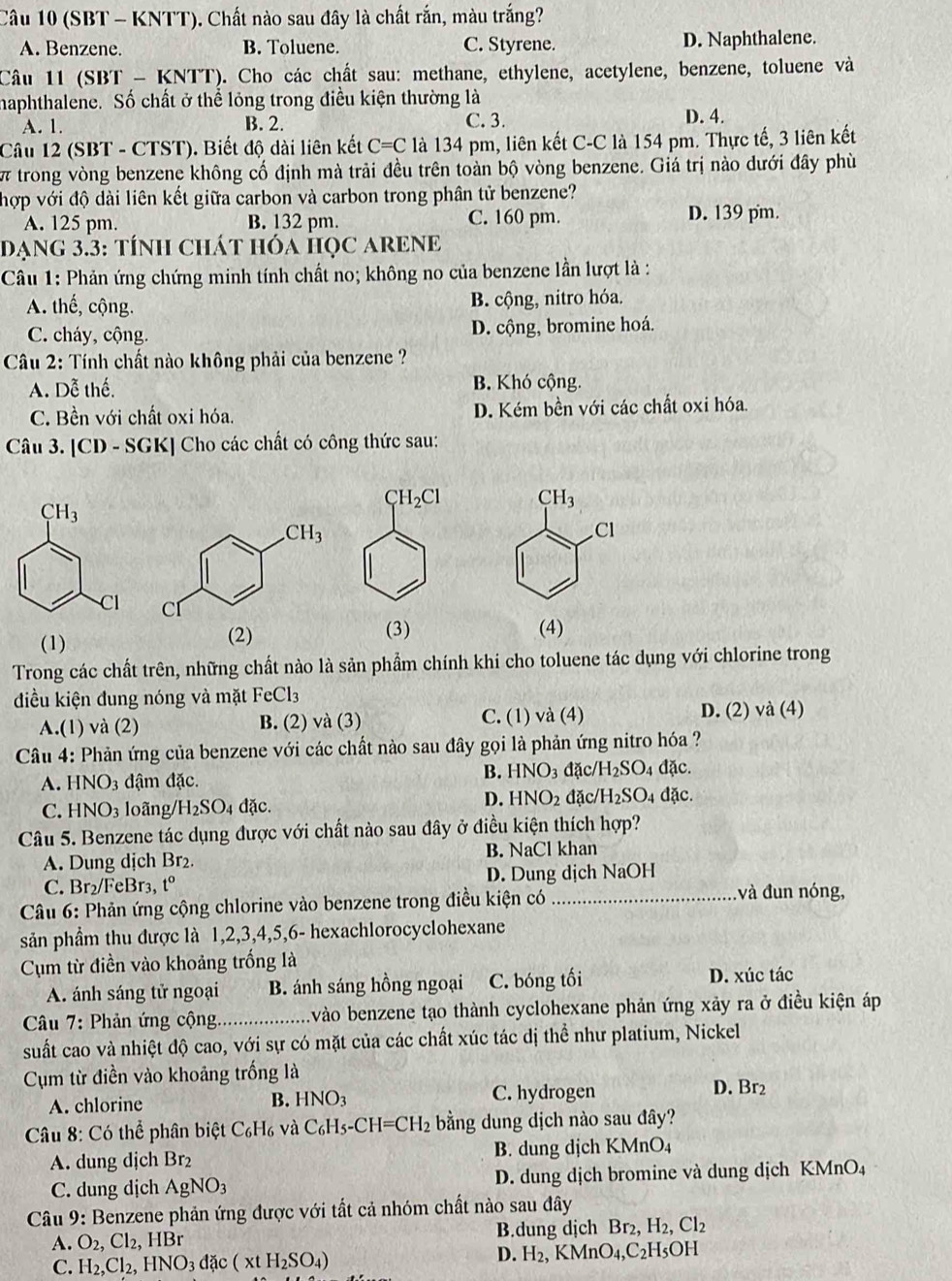 (SBT - KNTT). Chất nào sau đây là chất rắn, màu trắng?
A. Benzene. B. Toluene. C. Styrene. D. Naphthalene.
Câu 11 (SBT - KNTT). Cho các chất sau: methane, ethylene, acetylene, benzene, toluene và
haphthalene. Số chất ở thể lỏng trong điều kiện thường là
A. 1. B. 2. C. 3. D. 4.
Câu 12 (SBT - CTST). Biết độ dài liên kết C=C là 134 pm, liên kết C-C là 154 pm. Thực tế, 3 liên kết
w trong vòng benzene không cố định mà trải đều trên toàn bộ vòng benzene. Giá trị nào dưới đây phù
hợp với độ dài liên kết giữa carbon và carbon trong phân tử benzene?
A. 125 pm. B. 132 pm. C. 160 pm. D. 139 pm.
Dạng 3.3: tÍnH Chát hóa học ARENE
Câu 1: Phản ứng chứng minh tính chất no; không no của benzene lần lượt là :
A. thế, cộng. B. cộng, nitro hóa.
C. cháy, cộng. D. cộng, bromine hoá.
Câu 2: Tính chất nào không phải của benzene ?
A. Dễ thế. B. Khó cộng.
C. Bền với chất oxi hóa. D. Kém bền với các chất oxi hóa.
Câu 3. [CD - SGK] Cho các chất có công thức sau:
CH_3.Cl
 
(3)
(1) (2)(4)
Trong các chất trên, những chất nào là sản phẩm chính khi cho toluene tác dụng với chlorine trong
điều kiện đung nóng và mặt FeCl_3
A.(1) và (2) B. (2) và (3) C. (1) và (4) D. (2) và (4)
Câu 4: Phản ứng của benzene với các chất nào sau đây gọi là phản ứng nitro hóa ?
A. HNO_3 đậm đặc.
B. HNO_3 đặc/ H_2SO_4 đặc.
D. HNO_2
C. HNO_3 loãng /H_2SO_4 đặc. đặc H_2SO_4 dặc.
Câu 5. Benzene tác dụng được với chất nào sau đây ở điều kiện thích hợp?
A. Dung dịch Br₂. B. NaCl khan
C. Br₂/FeBr₃, t° D. Dung dịch NaOH
Câu 6: Phản ứng cộng chlorine vào benzene trong điều kiện có _ và đun nóng,
sản phầm thu được là 1,2,3,4,5,6- hexachlorocyclohexane
Cụm từ điền vào khoảng trống là
A. ánh sáng tử ngoại B. ánh sáng hồng ngoại C. bóng tối D. xúc tác
* Câu 7: Phản ứng cộng_ A vào benzene tạo thành cyclohexane phản ứng xảy ra ở điều kiện áp
suất cao và nhiệt độ cao, với sự có mặt của các chất xúc tác dị thể như platium, Nickel
Cụm từ điền vào khoảng trống là
A. chlorine B. HNO_3 C. hydrogen D. Br2
* Câu 8: Có thể phân biệt C_6H_6 và C_6H_5-CH=CH_2 bằng dung dịch nào sau đây?
A. dung djch B 12 B. dung dịch KMnO₄
C. dung djch AgNO_3 D. dung dịch bromine và dung dịch KMnO₄
Câu 9: Benzene phản ứng được với tất cả nhóm chất nào sau đây
A. O_2, Cl_2,HBr B.dung dịch Br_2,H_2,Cl_2
C. H_2,Cl_2,HNO_3dac(xtH_2SO_4)
D. H_2,KMnO_4,C_2H_5OH