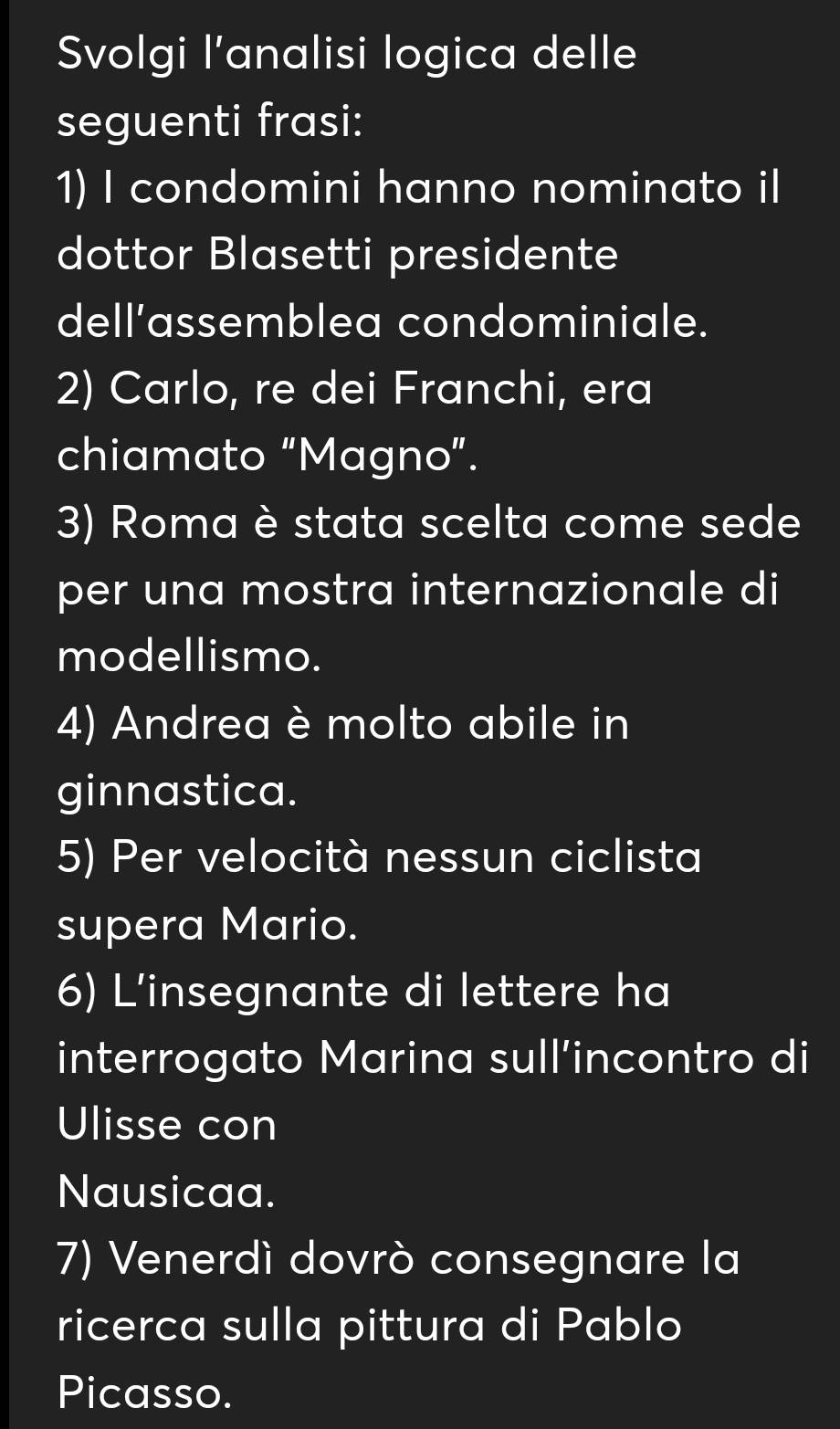 Svolgi l’analisi logica delle 
seguenti frasi: 
1) I condomini hanno nominato il 
dottor Blasetti presidente 
dell’assemblea condominiale. 
2) Carlo, re dei Franchi, era 
chiamato "Magno". 
3) Roma è stata scelta come sede 
per una mostra internazionale di 
modellismo. 
4) Andrea è molto abile in 
ginnastica. 
5) Per velocità nessun ciclista 
supera Mario. 
6) L'insegnante di lettere ha 
interrogato Marina sull’incontro di 
Ulisse con 
Nausicaa. 
7) Venerdì dovrò consegnare la 
ricerca sulla pittura di Pablo 
Picasso.