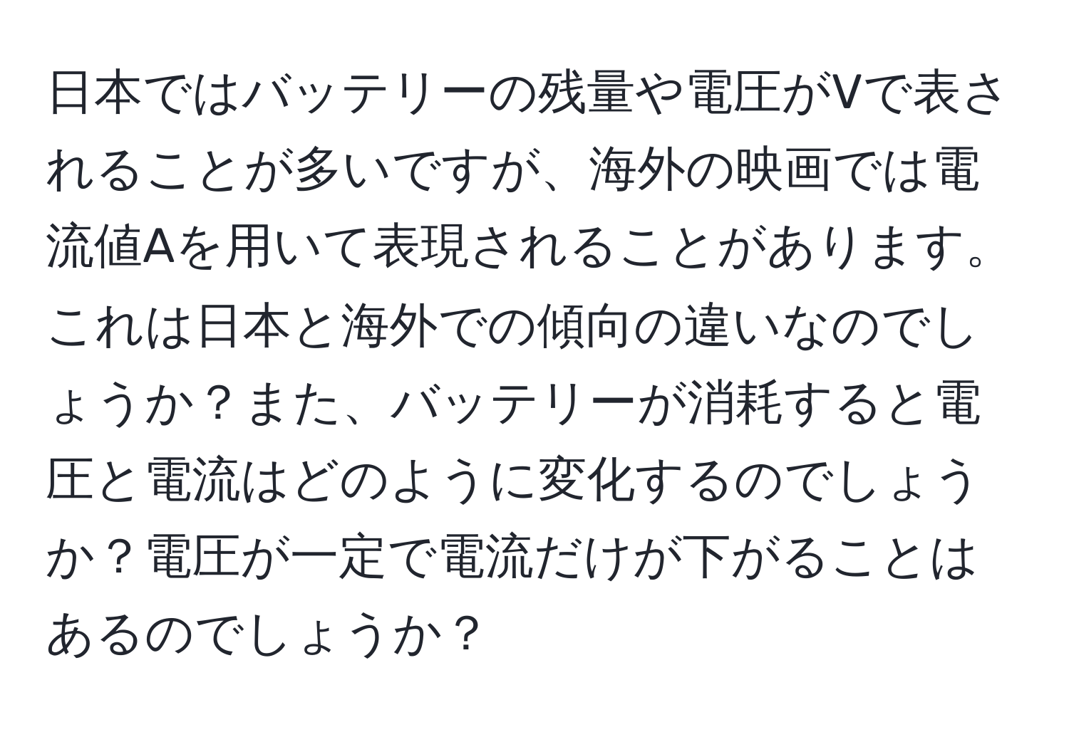 日本ではバッテリーの残量や電圧がVで表されることが多いですが、海外の映画では電流値Aを用いて表現されることがあります。これは日本と海外での傾向の違いなのでしょうか？また、バッテリーが消耗すると電圧と電流はどのように変化するのでしょうか？電圧が一定で電流だけが下がることはあるのでしょうか？