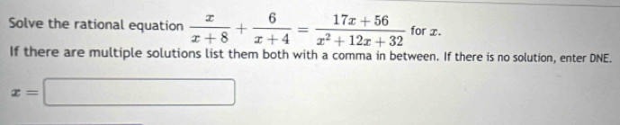 Solve the rational equation  x/x+8 + 6/x+4 = (17x+56)/x^2+12x+32  for x. 
If there are multiple solutions list them both with a comma in between. If there is no solution, enter DNE.
x=□